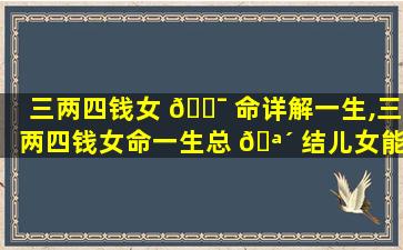 三两四钱女 🐯 命详解一生,三两四钱女命一生总 🪴 结儿女能成才吗